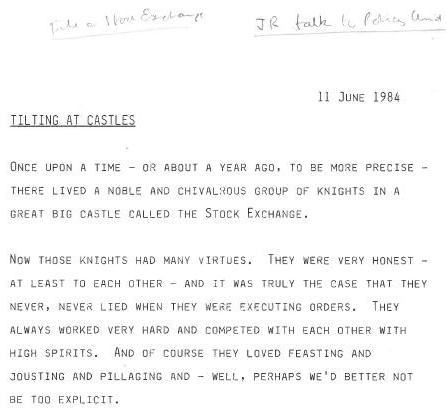 John Redwood's talk to the Policy Unit is dated 11 June 1984. Headed 'Tilting at Castles', it reads: 'Once upon a time - or about a year ago, to be more precise - there lived a noble and chivalrous group of knights in a great big castle called the Stock Exchange. Now those knoghts had many virtues. They were ver honest - at least to each other - and it was truly the case that they never, never lied when they were executing orders. They always worked very hard and competed with each other with high spirits. And of course they loved feasting and jousting and pillaging and - well, perhaps we'd better not be too explicit.'