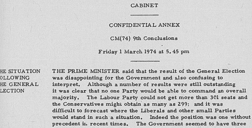 Cabinet: Confidential Annex, CAB 128/53, CM (74) 9th Conclusions. Friday 1 March at 5.45 pm. Agenda item: The Situation Following the General Election. The Prime Minister said that the result of the General Election was disappointing for the Government and also confusing to interpret. Although a number of results were still outstanding it was clear that no one Party would be able to command an overall majority. The Labour Party could not get more than 301 seats and the Conservatives might obtain as many as 299; and it was difficult to forecast where the Liberals and other small parties would stand in such a situation. Indeed, the position was one without precedent in recent times.