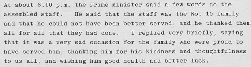 An extract from Robert Armstrong's 'Note for the record'. At about 6.10 pm the Prime Minister said a few words to the assembled staff. He said that the staff was the No.10 family and that he could not have been better served, and he thanked them for all they had done. I replied very briefly, saying that it was a very sad occasion for the family who were proud to have served him, thanking him for his kindness and thoughtfulness to us all, and wishing him good health and better luck.