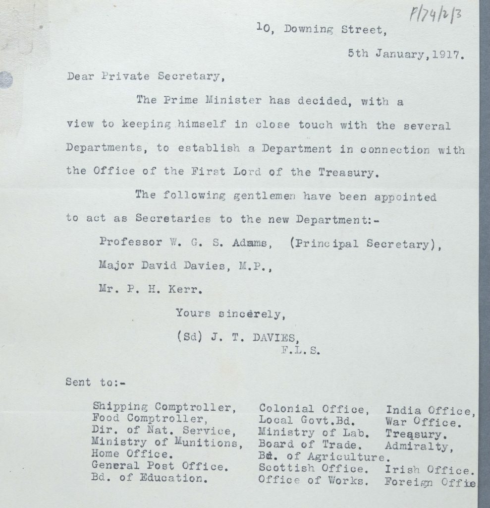 The note of 5 January 1917 announcing the Garden Suburb. J T Davies, 10, Downing Street, writes to the Private Secretaries of key Government Departments. The letter reads: 'Dear Private Secretary, the Prime Minister has decided, with a view to keeping himself in close touch with the several departments, to establish a Department in connection with the Office of the First Lord of the Treasury. The following gentlemen have been appointedto act as Secretaries to the new Department: Professor W C S Adams (Principal Secretary), Major David Davies, M.P., Mr F H Kerr. Yours sincerely, (signed) J T Davies, F.L.S. , 