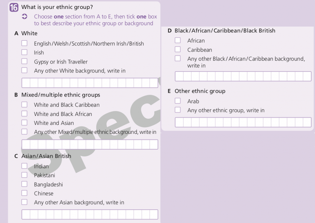 The question asks ‘What is your ethnic group’, and the instructions say “Choose ONE section from A to E, then tick one box to best describe your ethnic group or background”. Section A, White, has 4 tick boxes: English/Welsh/Scottish/Norther Irish/British, Irish, Gypsy or Irish Traveller, and Any other White background (with a space to write in). Section B, Mixed/multiple ethnic groups, has 4 tick boxes: White and Black Caribbean, White and Black African, White and Asian, and Any other Mixed/multiple ethnic background (with a space to write in). Section C, Asian/Asian British, has 5 tick boxes: Indian, Pakistani, Bangladeshi, Chinese, and Any other Asian background (with a space to write in). Section D, Black/African/Caribbean/Black British, has 3 tick boxes: African, Caribbean, and Any other Black/African/Caribbean background (with a space to write in). Section E (Other ethnic group) has 2 tick boxes: Arab, and Any other ethnic group (with a space to write in).