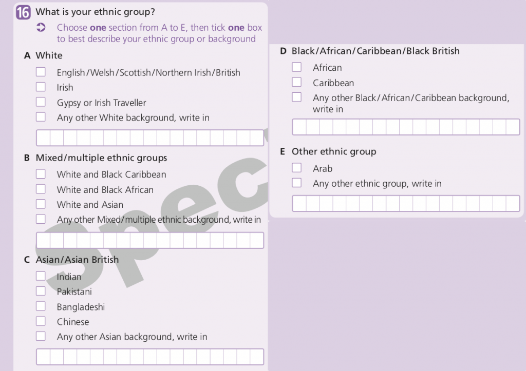 The question asks ‘What is your ethnic group’, and the instructions say “Choose ONE section from A to E, then tick one box to best describe your ethnic group or background”. Section A, White, has 4 tick boxes: English/Welsh/Scottish/Norther Irish/British, Irish, Gypsy or Irish Traveller, and Any other White background (with a space to write in). Section B, Mixed/multiple ethnic groups, has 4 tick boxes: White and Black Caribbean, White and Black African, White and Asian, and Any other Mixed/multiple ethnic background (with a space to write in). Section C, Asian/Asian British, has 5 tick boxes: Indian, Pakistani, Bangladeshi, Chinese, and Any other Asian background (with a space to write in). Section D, Black/African/Caribbean/Black British, has 3 tick boxes: African, Caribbean, and Any other Black/African/Caribbean background (with a space to write in). Section E (Other ethnic group) has 2 tick boxes: Arab, and Any other ethnic group (with a space to write in). 